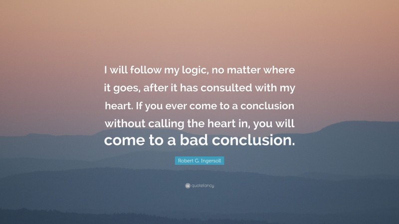 Robert G. Ingersoll Quote: “I will follow my logic, no matter where it goes, after it has consulted with my heart. If you ever come to a conclusion without calling the heart in, you will come to a bad conclusion.”