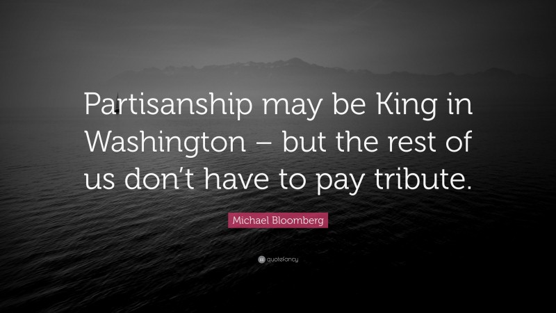 Michael Bloomberg Quote: “Partisanship may be King in Washington – but the rest of us don’t have to pay tribute.”