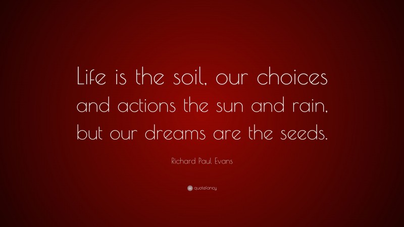 Richard Paul Evans Quote: “Life is the soil, our choices and actions the sun and rain, but our dreams are the seeds.”