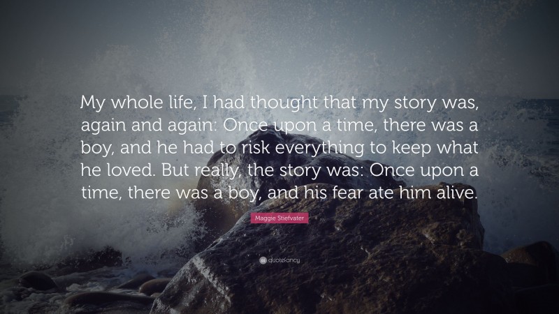 Maggie Stiefvater Quote: “My whole life, I had thought that my story was, again and again: Once upon a time, there was a boy, and he had to risk everything to keep what he loved. But really, the story was: Once upon a time, there was a boy, and his fear ate him alive.”