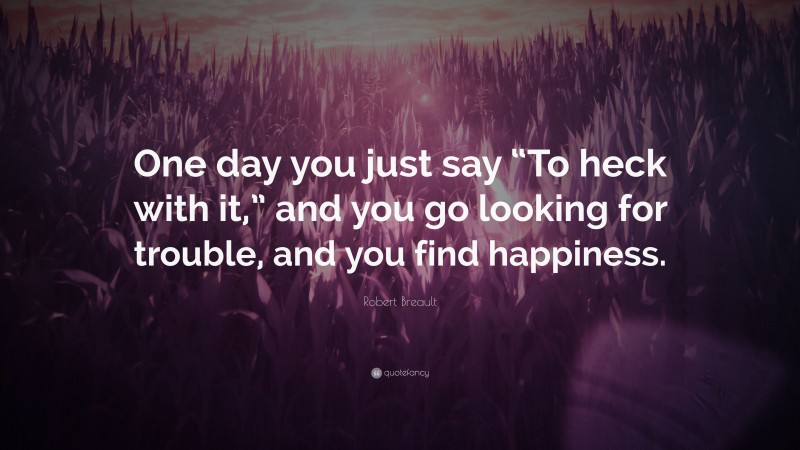 Robert Breault Quote: “One day you just say “To heck with it,” and you go looking for trouble, and you find happiness.”