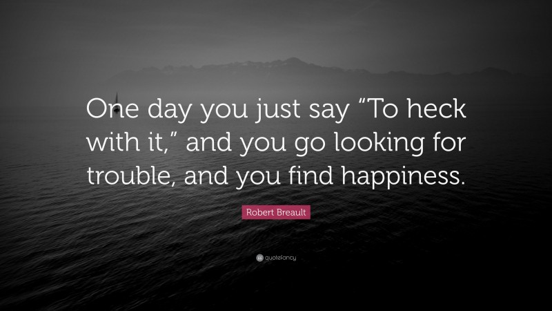 Robert Breault Quote: “One day you just say “To heck with it,” and you go looking for trouble, and you find happiness.”