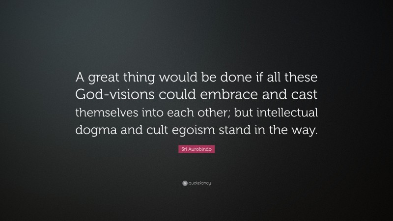 Sri Aurobindo Quote: “A great thing would be done if all these God-visions could embrace and cast themselves into each other; but intellectual dogma and cult egoism stand in the way.”