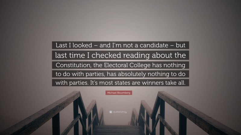 Michael Bloomberg Quote: “Last I looked – and I’m not a candidate – but last time I checked reading about the Constitution, the Electoral College has nothing to do with parties, has absolutely nothing to do with parties. It’s most states are winners take all.”