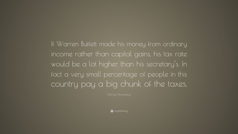Michael Bloomberg Quote: “If Warren Buffett made his money from ordinary income rather than capital gains, his tax rate would be a lot higher than his secretary’s. In fact a very small percentage of people in this country pay a big chunk of the taxes.”