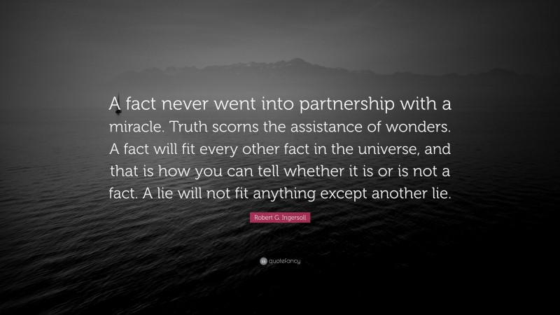 Robert G. Ingersoll Quote: “A fact never went into partnership with a miracle. Truth scorns the assistance of wonders. A fact will fit every other fact in the universe, and that is how you can tell whether it is or is not a fact. A lie will not fit anything except another lie.”