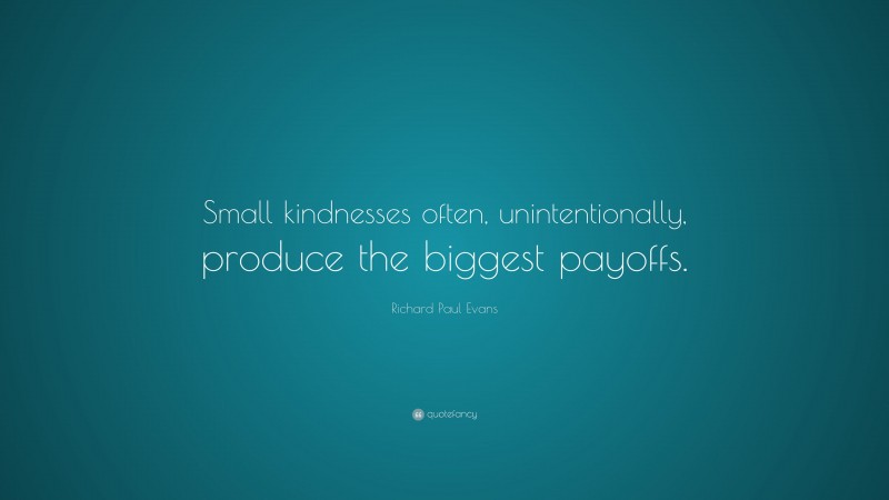 Richard Paul Evans Quote: “Small kindnesses often, unintentionally, produce the biggest payoffs.”