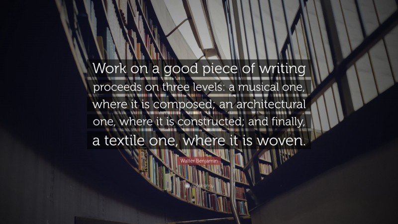 Walter Benjamin Quote: “Work on a good piece of writing proceeds on three levels: a musical one, where it is composed; an architectural one, where it is constructed; and finally, a textile one, where it is woven.”