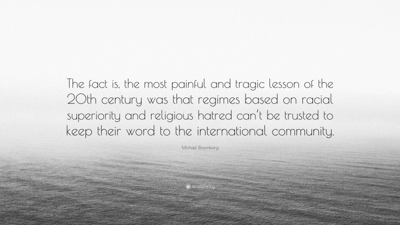Michael Bloomberg Quote: “The fact is, the most painful and tragic lesson of the 20th century was that regimes based on racial superiority and religious hatred can’t be trusted to keep their word to the international community.”