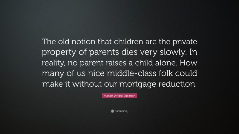 Marian Wright Edelman Quote: “The old notion that children are the private property of parents dies very slowly. In reality, no parent raises a child alone. How many of us nice middle-class folk could make it without our mortgage reduction.”