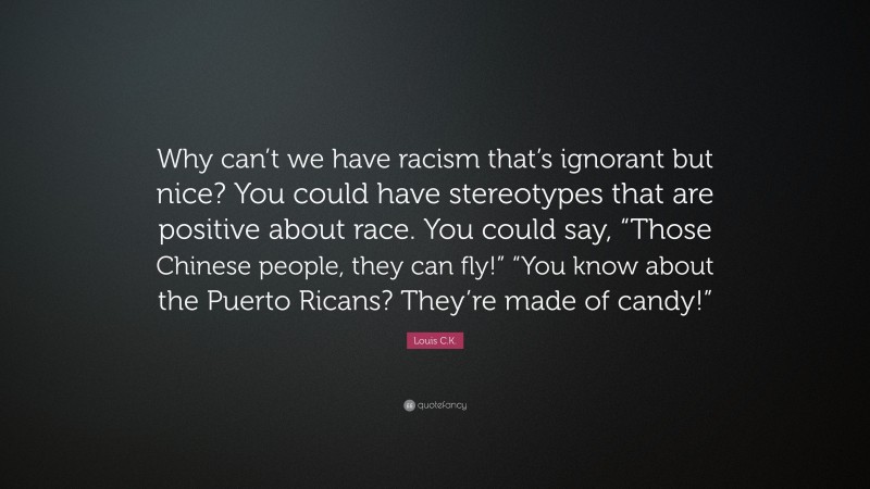 Louis C.K. Quote: “Why can’t we have racism that’s ignorant but nice? You could have stereotypes that are positive about race. You could say, “Those Chinese people, they can fly!” “You know about the Puerto Ricans? They’re made of candy!””