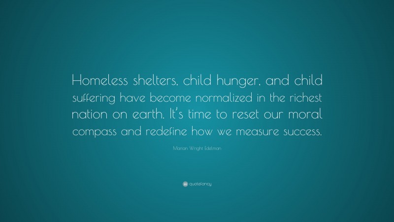 Marian Wright Edelman Quote: “Homeless shelters, child hunger, and child suffering have become normalized in the richest nation on earth. It’s time to reset our moral compass and redefine how we measure success.”
