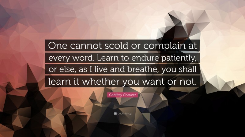 Geoffrey Chaucer Quote: “One cannot scold or complain at every word. Learn to endure patiently, or else, as I live and breathe, you shall learn it whether you want or not.”