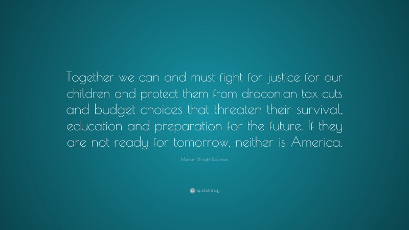 Marian Wright Edelman Quote: “Together we can and must fight for justice for our children and protect them from draconian tax cuts and budget choices that threaten their survival, education and preparation for the future. If they are not ready for tomorrow, neither is America.”