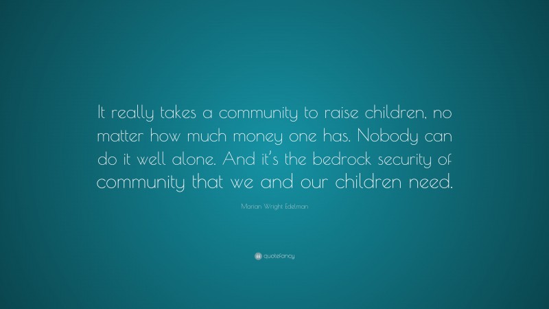 Marian Wright Edelman Quote: “It really takes a community to raise children, no matter how much money one has. Nobody can do it well alone. And it’s the bedrock security of community that we and our children need.”