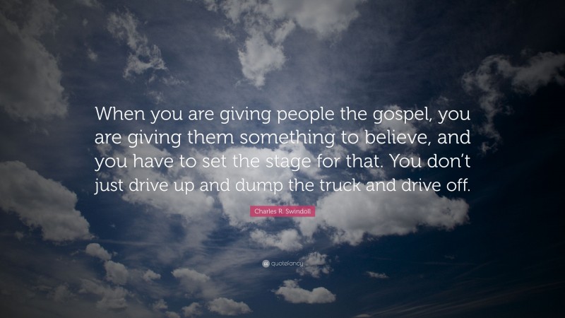 Charles R. Swindoll Quote: “When you are giving people the gospel, you are giving them something to believe, and you have to set the stage for that. You don’t just drive up and dump the truck and drive off.”