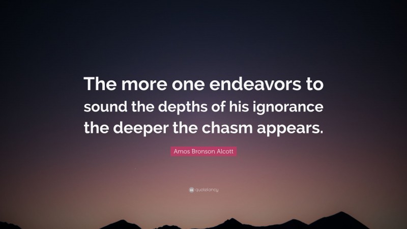 Amos Bronson Alcott Quote: “The more one endeavors to sound the depths of his ignorance the deeper the chasm appears.”