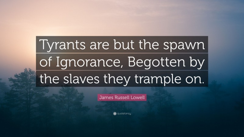James Russell Lowell Quote: “Tyrants are but the spawn of Ignorance, Begotten by the slaves they trample on.”
