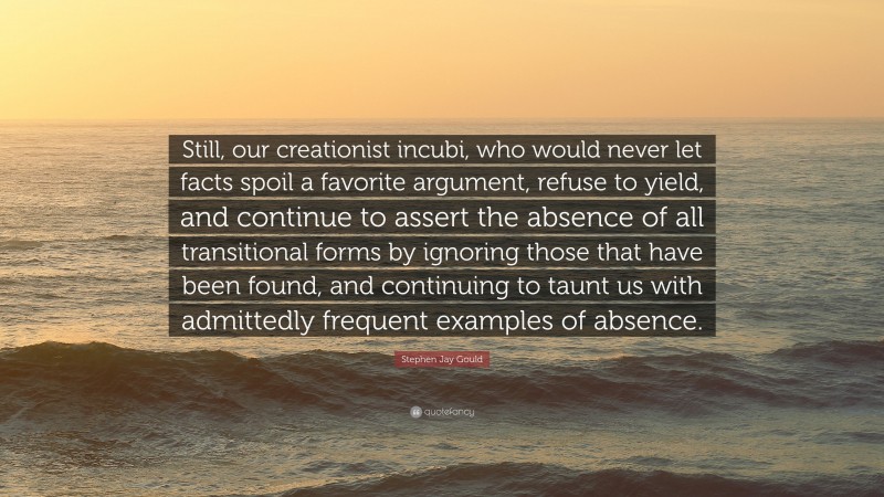 Stephen Jay Gould Quote: “Still, our creationist incubi, who would never let facts spoil a favorite argument, refuse to yield, and continue to assert the absence of all transitional forms by ignoring those that have been found, and continuing to taunt us with admittedly frequent examples of absence.”
