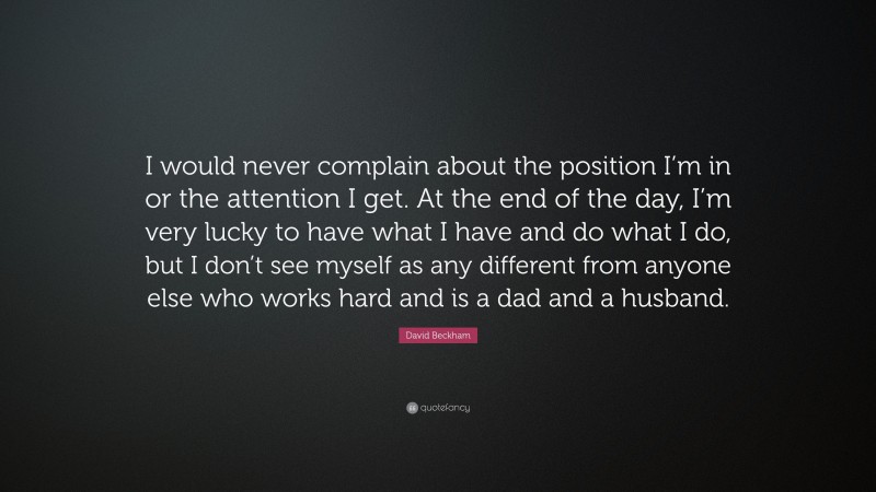 David Beckham Quote: “I would never complain about the position I’m in or the attention I get. At the end of the day, I’m very lucky to have what I have and do what I do, but I don’t see myself as any different from anyone else who works hard and is a dad and a husband.”
