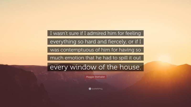 Maggie Stiefvater Quote: “I wasn’t sure if I admired him for feeling everything so hard and fiercely, or if I was contemptuous of him for having so much emotion that he had to spill it out every window of the house.”