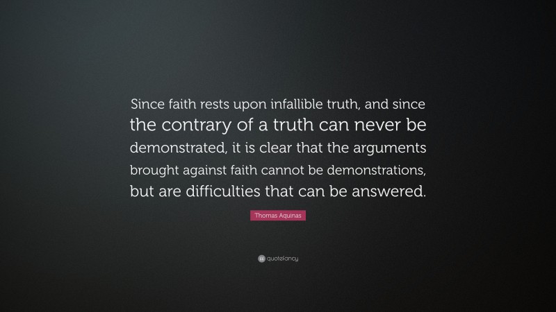 Thomas Aquinas Quote: “Since faith rests upon infallible truth, and since the contrary of a truth can never be demonstrated, it is clear that the arguments brought against faith cannot be demonstrations, but are difficulties that can be answered.”
