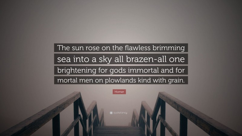 Homer Quote: “The sun rose on the flawless brimming sea into a sky all brazen-all one brightening for gods immortal and for mortal men on plowlands kind with grain.”
