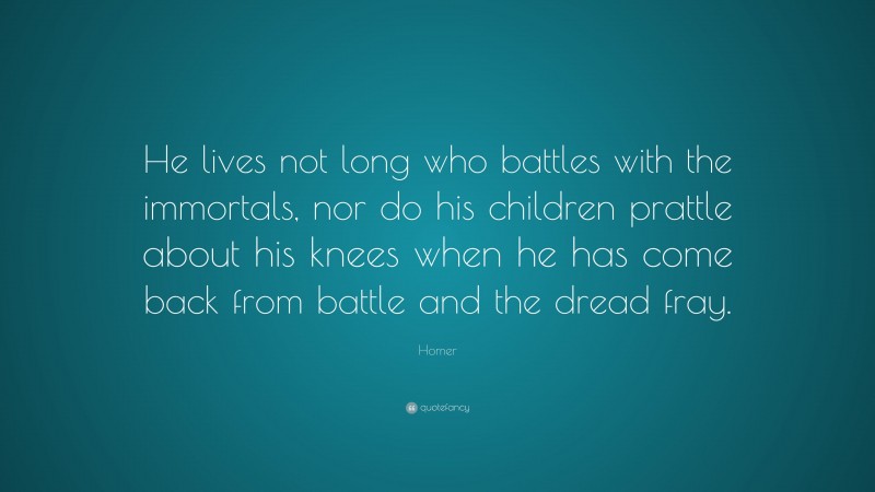 Homer Quote: “He lives not long who battles with the immortals, nor do his children prattle about his knees when he has come back from battle and the dread fray.”
