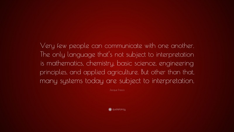 Jacque Fresco Quote: “Very few people can communicate with one another. The only language that’s not subject to interpretation is mathematics, chemistry, basic science, engineering principles, and applied agriculture. But other than that, many systems today are subject to interpretation.”