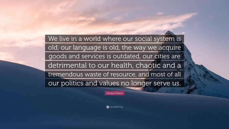 Jacque Fresco Quote: “We live in a world where our social system is old, our language is old, the way we acquire goods and services is outdated, our cities are detrimental to our health, chaotic and a tremendous waste of resource, and most of all our politics and values no longer serve us.”