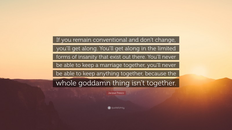 Jacque Fresco Quote: “If you remain conventional and don’t change, you’ll get along. You’ll get along in the limited forms of insanity that exist out there. You’ll never be able to keep a marriage together, you’ll never be able to keep anything together, because the whole goddamn thing isn’t together.”