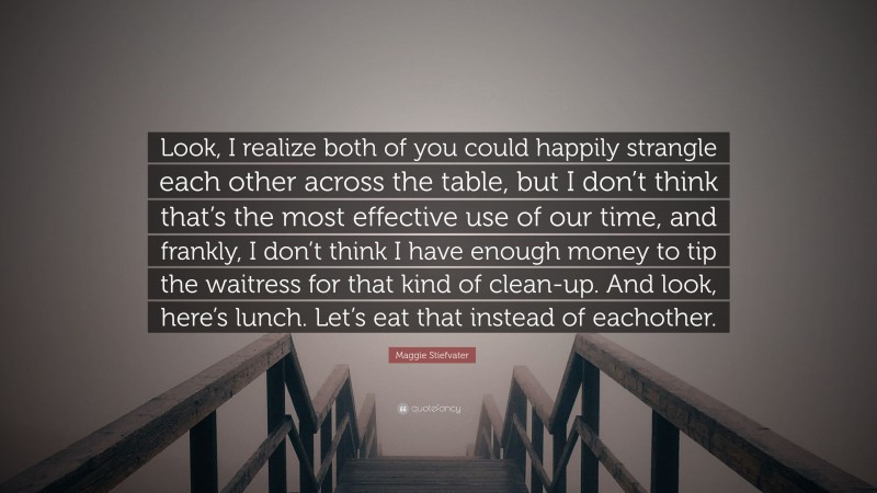 Maggie Stiefvater Quote: “Look, I realize both of you could happily strangle each other across the table, but I don’t think that’s the most effective use of our time, and frankly, I don’t think I have enough money to tip the waitress for that kind of clean-up. And look, here’s lunch. Let’s eat that instead of eachother.”