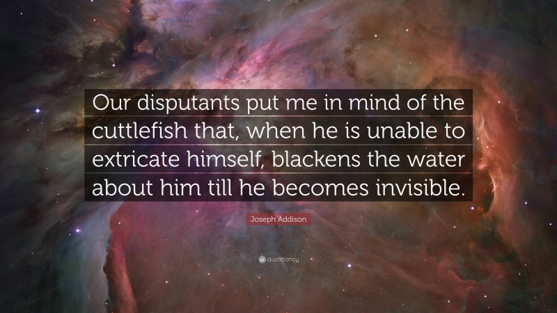 Joseph Addison Quote: “Our disputants put me in mind of the cuttlefish that, when he is unable to extricate himself, blackens the water about him till he becomes invisible.”