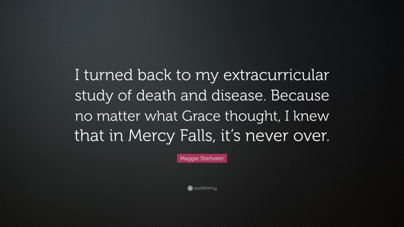 Maggie Stiefvater Quote: “I turned back to my extracurricular study of death and disease. Because no matter what Grace thought, I knew that in Mercy Falls, it’s never over.”
