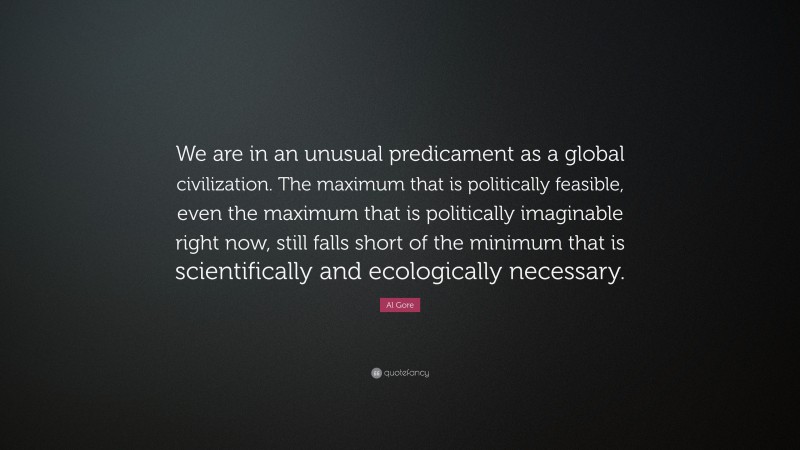 Al Gore Quote: “We are in an unusual predicament as a global civilization. The maximum that is politically feasible, even the maximum that is politically imaginable right now, still falls short of the minimum that is scientifically and ecologically necessary.”