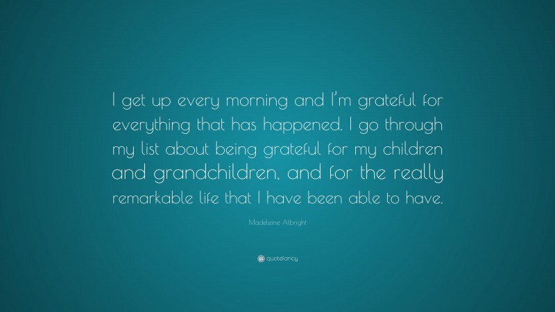 Madeleine Albright Quote: “I get up every morning and I’m grateful for everything that has happened. I go through my list about being grateful for my children and grandchildren, and for the really remarkable life that I have been able to have.”