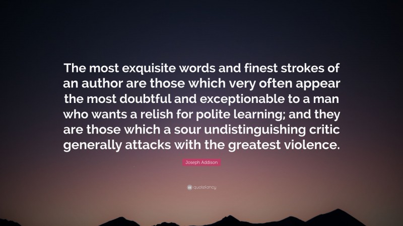 Joseph Addison Quote: “The most exquisite words and finest strokes of an author are those which very often appear the most doubtful and exceptionable to a man who wants a relish for polite learning; and they are those which a sour undistinguishing critic generally attacks with the greatest violence.”