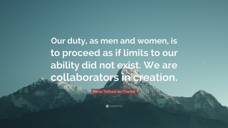 Pierre Teilhard de Chardin Quote: “Our duty, as men and women, is to proceed as if limits to our ability did not exist. We are collaborators in creation.”