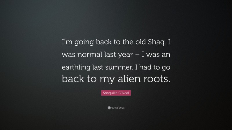 Shaquille O'Neal Quote: “I’m going back to the old Shaq. I was normal last year – I was an earthling last summer. I had to go back to my alien roots.”