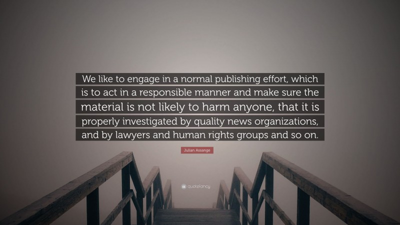 Julian Assange Quote: “We like to engage in a normal publishing effort, which is to act in a responsible manner and make sure the material is not likely to harm anyone, that it is properly investigated by quality news organizations, and by lawyers and human rights groups and so on.”