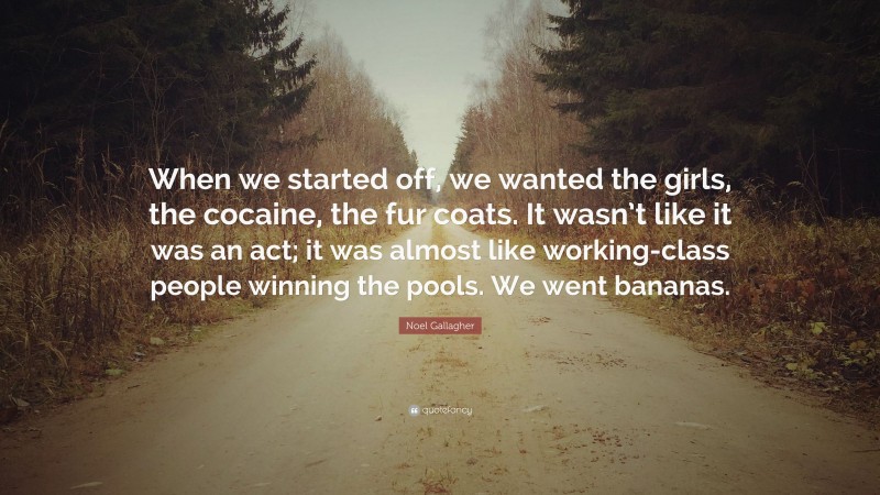 Noel Gallagher Quote: “When we started off, we wanted the girls, the cocaine, the fur coats. It wasn’t like it was an act; it was almost like working-class people winning the pools. We went bananas.”