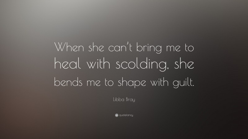 Libba Bray Quote: “When she can’t bring me to heal with scolding, she bends me to shape with guilt.”