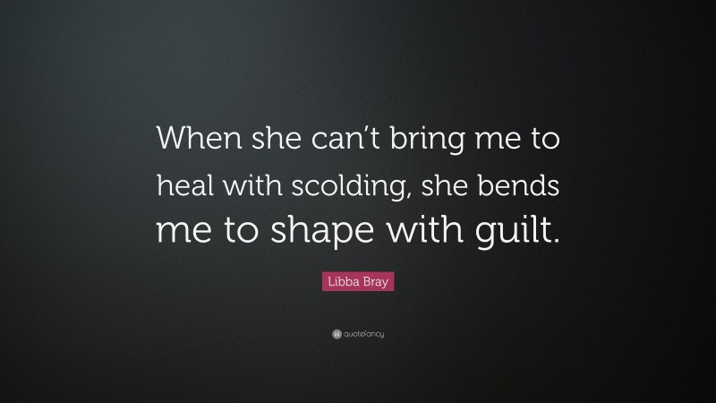 Libba Bray Quote: “When she can’t bring me to heal with scolding, she bends me to shape with guilt.”