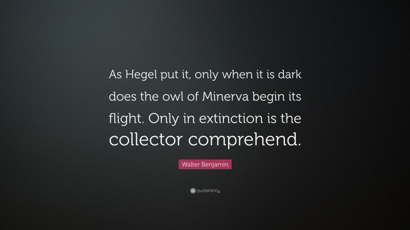 Walter Benjamin Quote: “As Hegel put it, only when it is dark does the owl of Minerva begin its flight. Only in extinction is the collector comprehend.”
