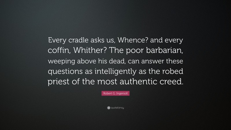 Robert G. Ingersoll Quote: “Every cradle asks us, Whence? and every coffin, Whither? The poor barbarian, weeping above his dead, can answer these questions as intelligently as the robed priest of the most authentic creed.”