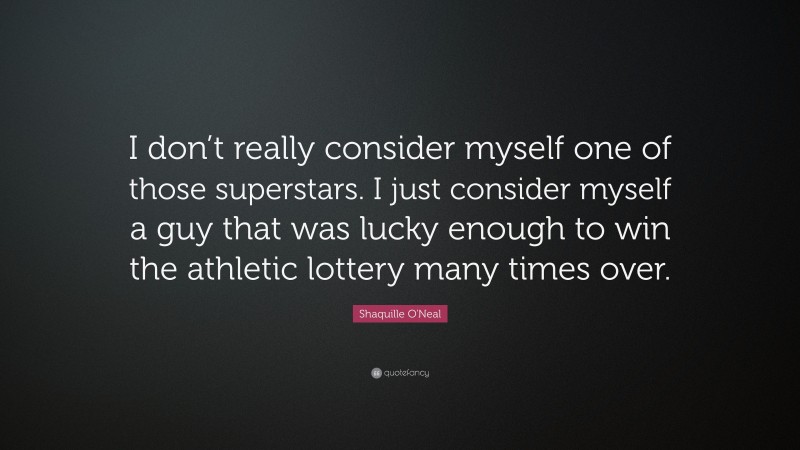Shaquille O'Neal Quote: “I don’t really consider myself one of those superstars. I just consider myself a guy that was lucky enough to win the athletic lottery many times over.”
