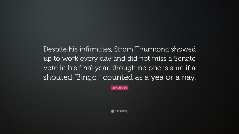 Jon Stewart Quote: “Despite his infirmities, Strom Thurmond showed up to work every day and did not miss a Senate vote in his final year, though no one is sure if a shouted ‘Bingo!’ counted as a yea or a nay.”