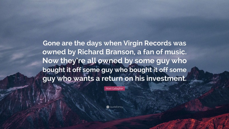Noel Gallagher Quote: “Gone are the days when Virgin Records was owned by Richard Branson, a fan of music. Now they’re all owned by some guy who bought it off some guy who bought it off some guy who wants a return on his investment.”