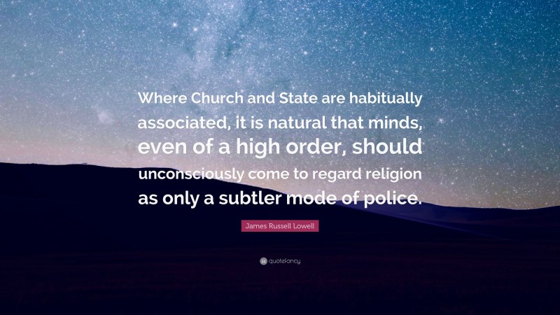 James Russell Lowell Quote: “Where Church and State are habitually associated, it is natural that minds, even of a high order, should unconsciously come to regard religion as only a subtler mode of police.”