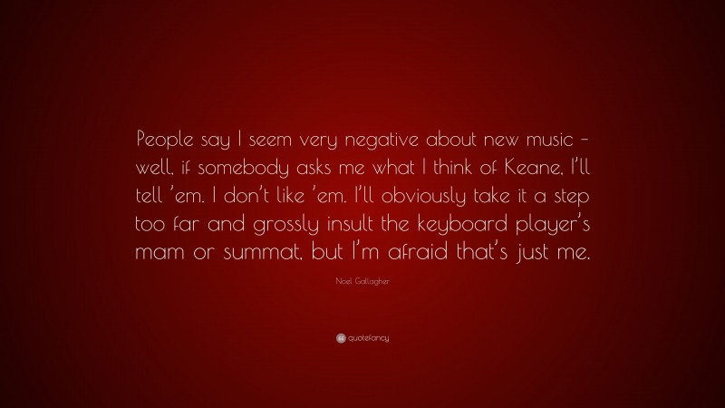 Noel Gallagher Quote: “People say I seem very negative about new music – well, if somebody asks me what I think of Keane, I’ll tell ’em. I don’t like ’em. I’ll obviously take it a step too far and grossly insult the keyboard player’s mam or summat, but I’m afraid that’s just me.”